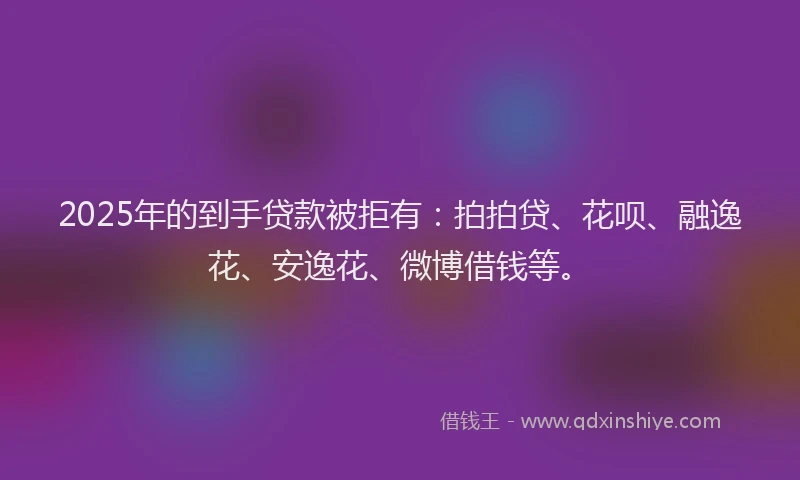 2025年的到手贷款被拒有：拍拍贷、花呗、融逸花、安逸花、微博借钱等。