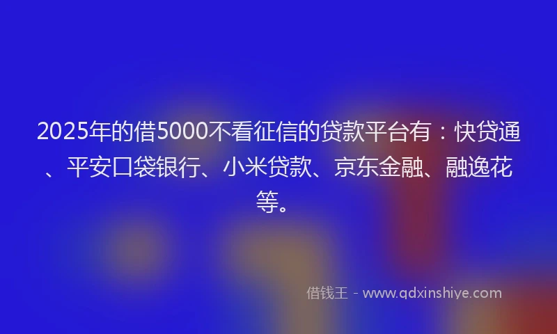 2025年的借5000不看征信的贷款平台有：快贷通、平安口袋银行、小米贷款、京东金融、融逸花等。