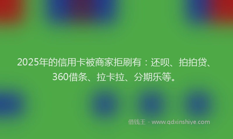 2025年的信用卡被商家拒刷有：还呗、拍拍贷、360借条、拉卡拉、分期乐等。
