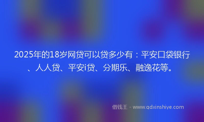 2025年的18岁网贷可以贷多少有：平安口袋银行、人人贷、平安i贷、分期乐、融逸花等。