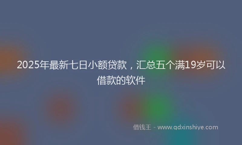 2025年最新七日小额贷款，汇总五个满19岁可以借款的软件