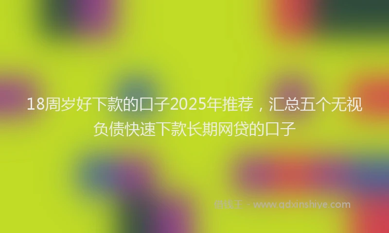 18周岁好下款的口子2025年推荐，汇总五个无视负债快速下款长期网贷的口子