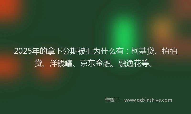 2025年的拿下分期被拒为什么有：柯基贷、拍拍贷、洋钱罐、京东金融、融逸花等。