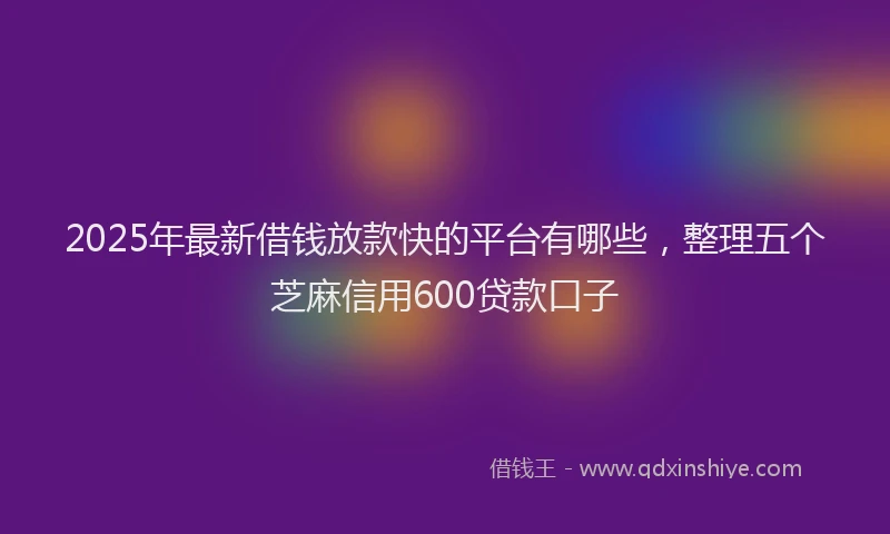 2025年最新借钱放款快的平台有哪些，整理五个芝麻信用600贷款口子