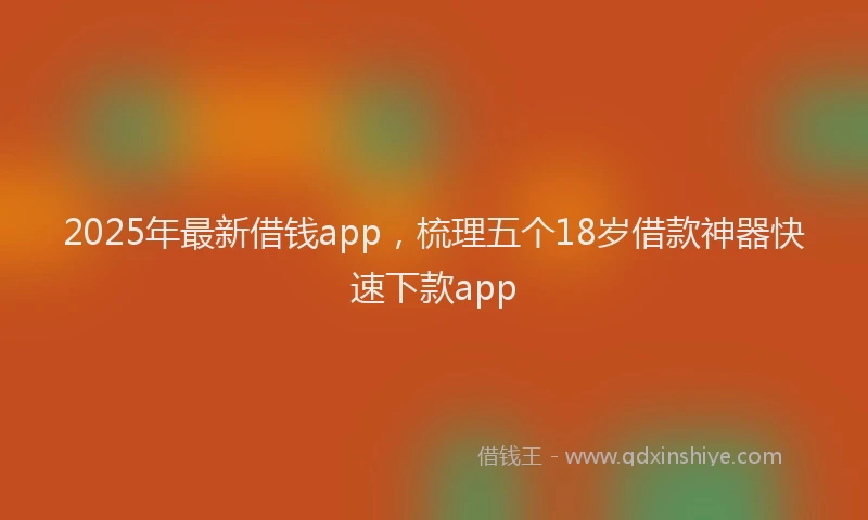 2025年最新借钱app，梳理五个18岁借款神器快速下款app