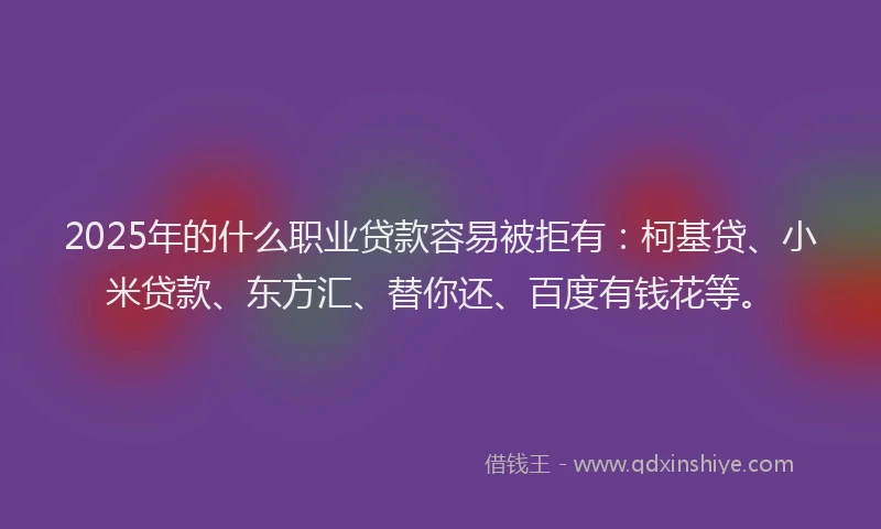 2025年的什么职业贷款容易被拒有：柯基贷、小米贷款、东方汇、替你还、百度有钱花等。