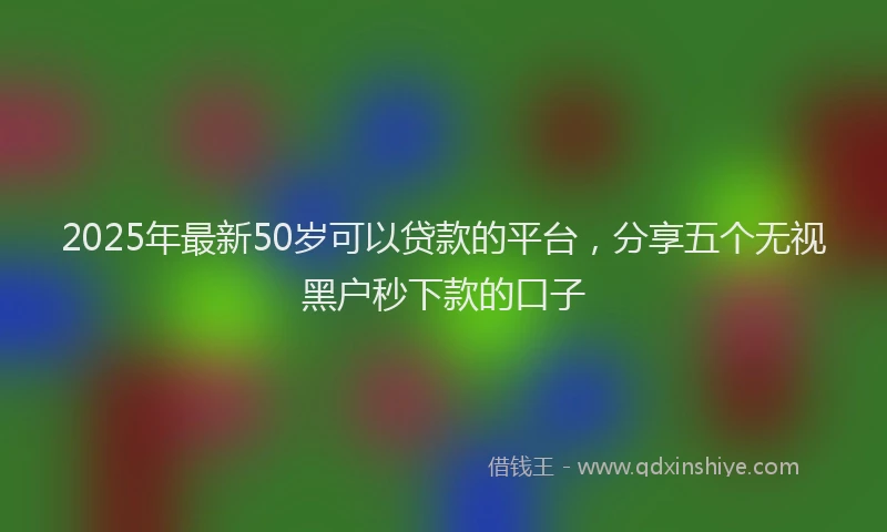 2025年最新50岁可以贷款的平台，分享五个无视黑户秒下款的口子