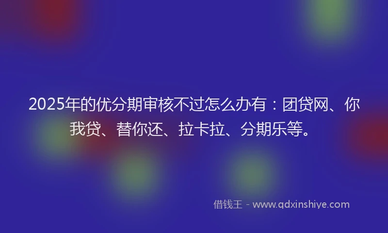 2025年的优分期审核不过怎么办有：团贷网、你我贷、替你还、拉卡拉、分期乐等。