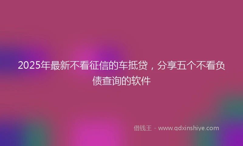 2025年最新不看征信的车抵贷，分享五个不看负债查询的软件