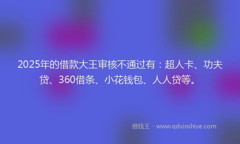 2025年的借款大王审核不通过有：超人卡、功夫贷、360借条、小花钱包、人人贷等。