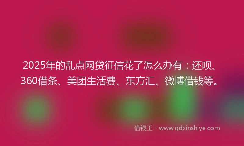 2025年的乱点网贷征信花了怎么办有：还呗、360借条、美团生活费、东方汇、微博借钱等。