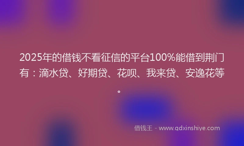 2025年的借钱不看征信的平台100%能借到荆门有：滴水贷、好期贷、花呗、我来贷、安逸花等。