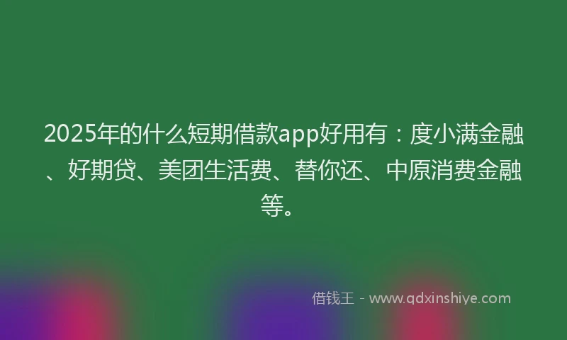2025年的什么短期借款app好用有：度小满金融、好期贷、美团生活费、替你还、中原消费金融等。