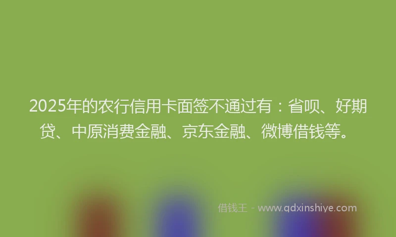 2025年的农行信用卡面签不通过有：省呗、好期贷、中原消费金融、京东金融、微博借钱等。