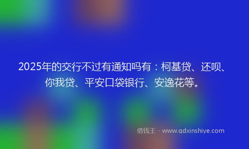2025年的交行不过有通知吗有：柯基贷、还呗、你我贷、平安口袋银行、安逸花等。