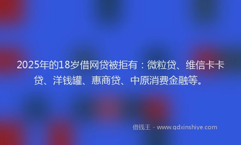 2025年的18岁借网贷被拒有：微粒贷、维信卡卡贷、洋钱罐、惠商贷、中原消费金融等。