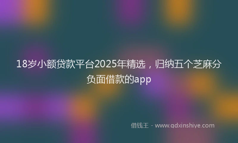 18岁小额贷款平台2025年精选，归纳五个芝麻分负面借款的app