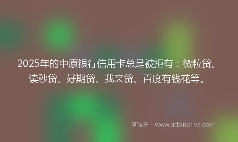 2025年的中原银行信用卡总是被拒有：微粒贷、读秒贷、好期贷、我来贷、百度有钱花等。