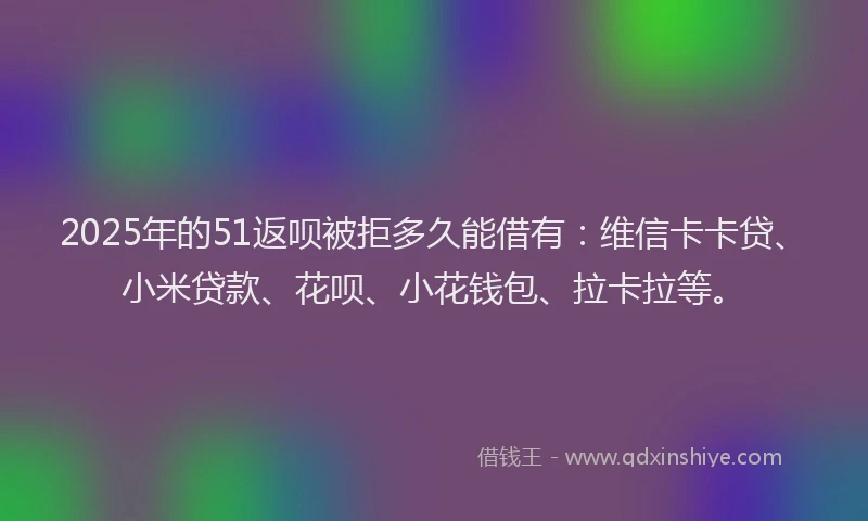 2025年的51返呗被拒多久能借有：维信卡卡贷、小米贷款、花呗、小花钱包、拉卡拉等。