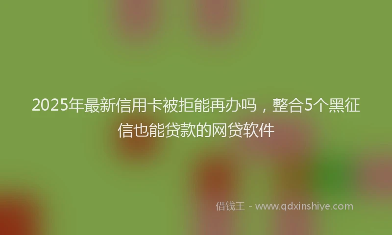 2025年最新信用卡被拒能再办吗，整合5个黑征信也能贷款的网贷软件