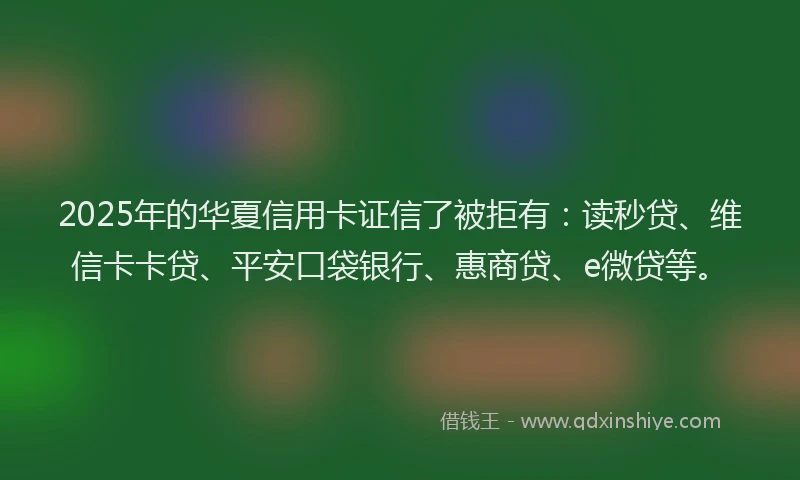 2025年的华夏信用卡证信了被拒有：读秒贷、维信卡卡贷、平安口袋银行、惠商贷、e微贷等。