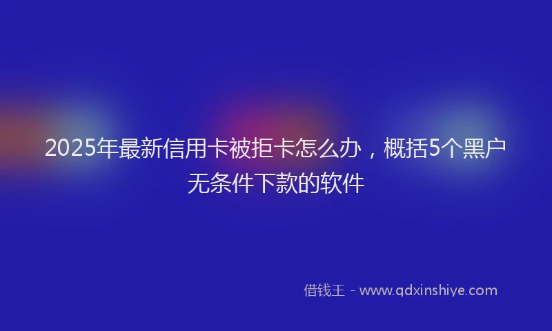 2025年最新信用卡被拒卡怎么办，概括5个黑户无条件下款的软件
