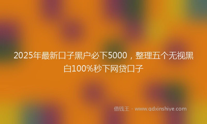 2025年最新口子黑户必下5000，整理五个无视黑白100%秒下网贷口子