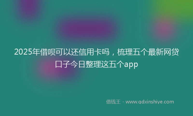 2025年借呗可以还信用卡吗，梳理五个最新网贷口子今日整理这五个app