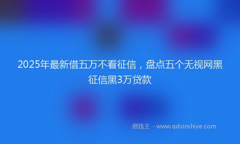 2025年最新借五万不看征信，盘点五个无视网黑征信黑3万贷款