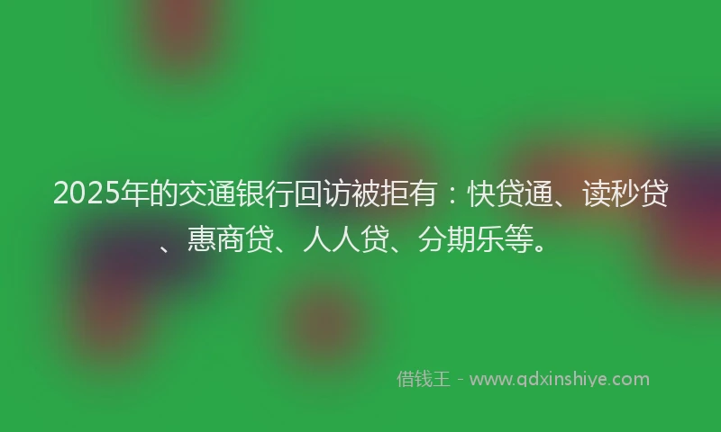 2025年的交通银行回访被拒有：快贷通、读秒贷、惠商贷、人人贷、分期乐等。