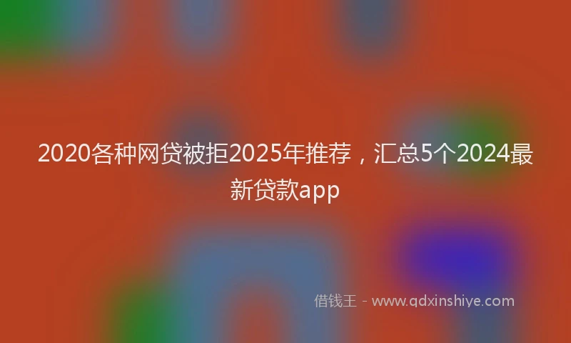 2020各种网贷被拒2025年推荐，汇总5个2024最新贷款app