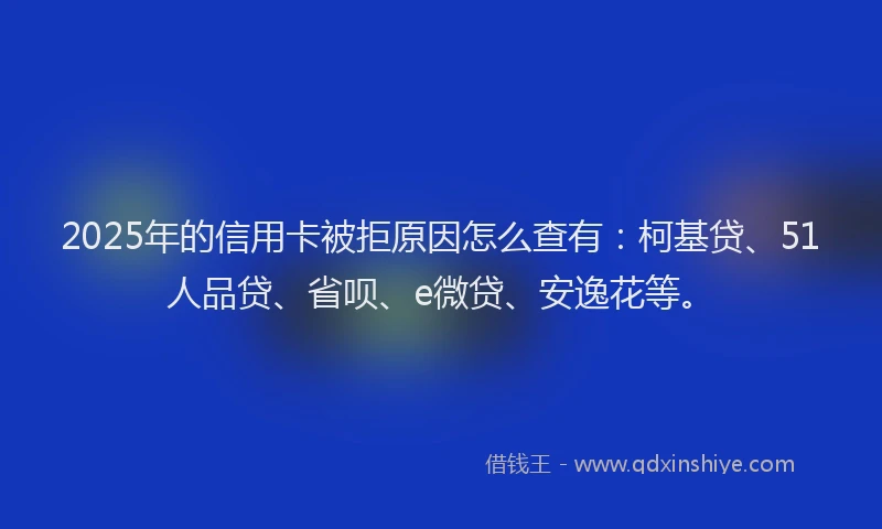 2025年的信用卡被拒原因怎么查有：柯基贷、51人品贷、省呗、e微贷、安逸花等。