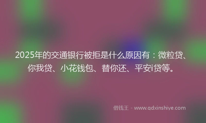 2025年的交通银行被拒是什么原因有：微粒贷、你我贷、小花钱包、替你还、平安i贷等。