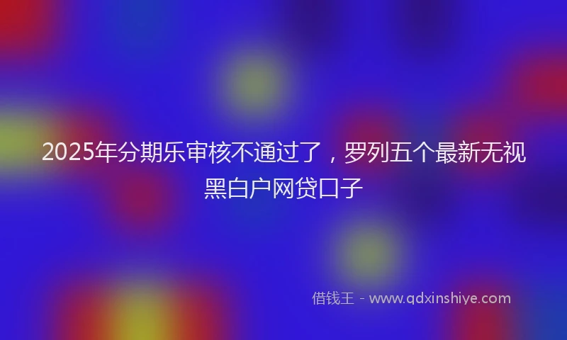 2025年分期乐审核不通过了，罗列五个最新无视黑白户网贷口子
