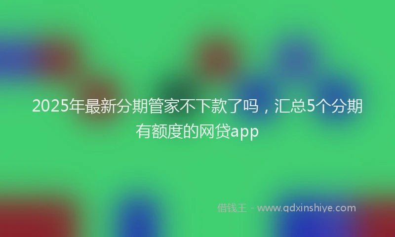 2025年最新分期管家不下款了吗，汇总5个分期有额度的网贷app