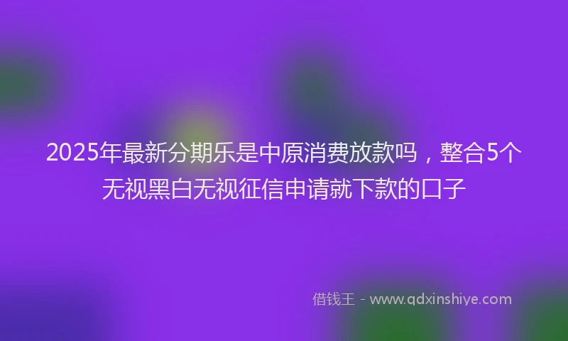 2025年最新分期乐是中原消费放款吗，整合5个无视黑白无视征信申请就下款的口子