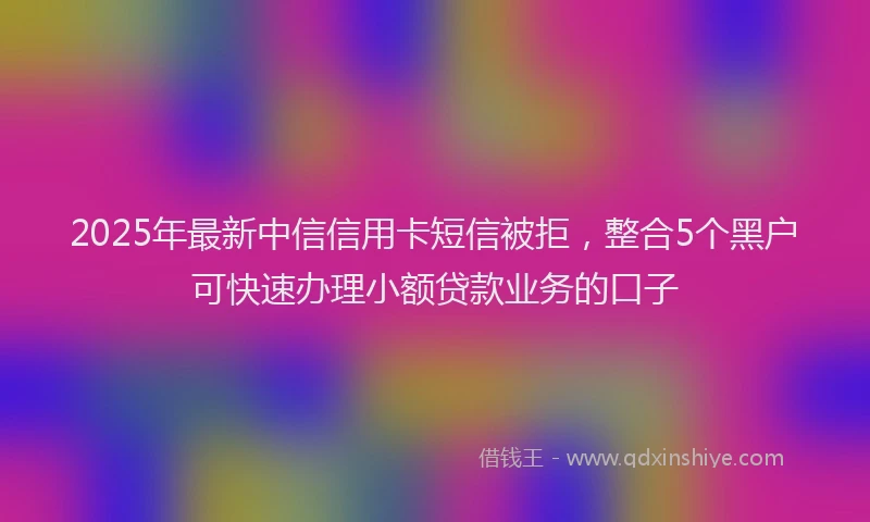 2025年最新中信信用卡短信被拒，整合5个黑户可快速办理小额贷款业务的口子