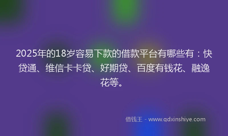2025年的18岁容易下款的借款平台有哪些有：快贷通、维信卡卡贷、好期贷、百度有钱花、融逸花等。