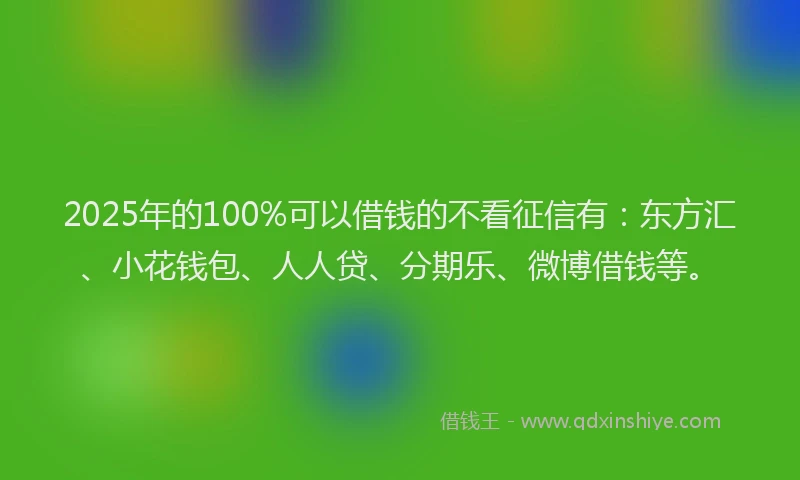 2025年的100%可以借钱的不看征信有：东方汇、小花钱包、人人贷、分期乐、微博借钱等。