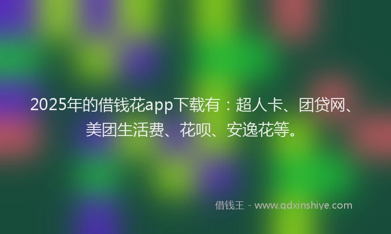2025年的借钱花app下载有：超人卡、团贷网、美团生活费、花呗、安逸花等。