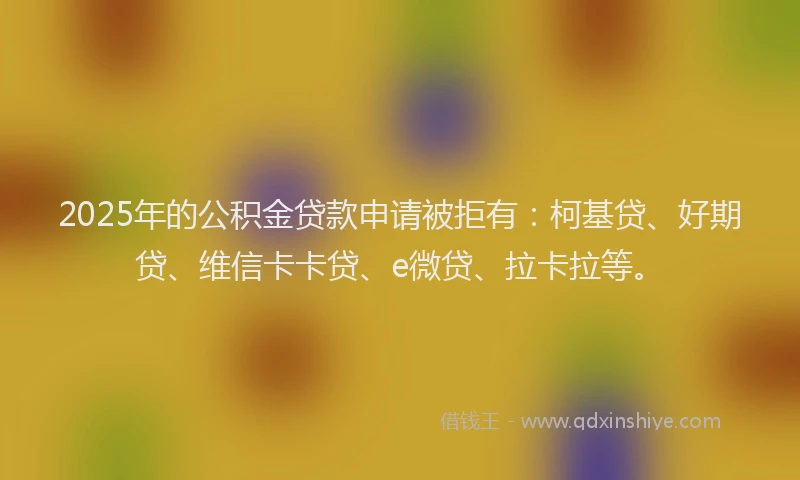 2025年的公积金贷款申请被拒有：柯基贷、好期贷、维信卡卡贷、e微贷、拉卡拉等。