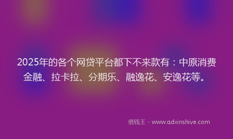 2025年的各个网贷平台都下不来款有：中原消费金融、拉卡拉、分期乐、融逸花、安逸花等。