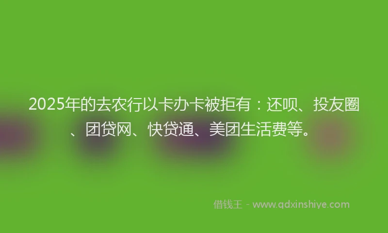 2025年的去农行以卡办卡被拒有：还呗、投友圈、团贷网、快贷通、美团生活费等。
