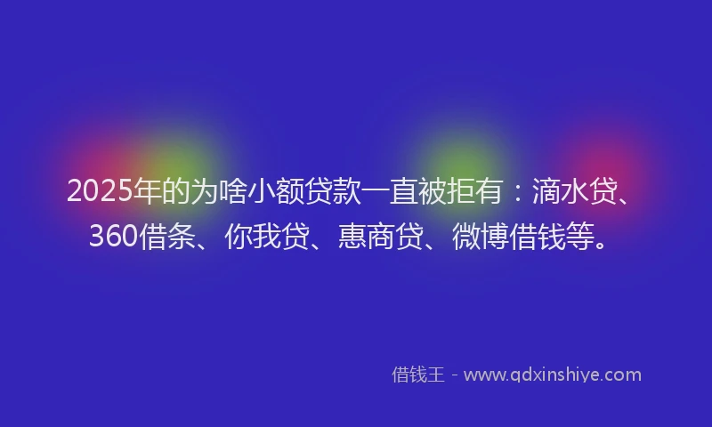 2025年的为啥小额贷款一直被拒有：滴水贷、360借条、你我贷、惠商贷、微博借钱等。