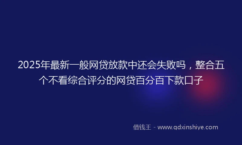 2025年最新一般网贷放款中还会失败吗，整合五个不看综合评分的网贷百分百下款口子