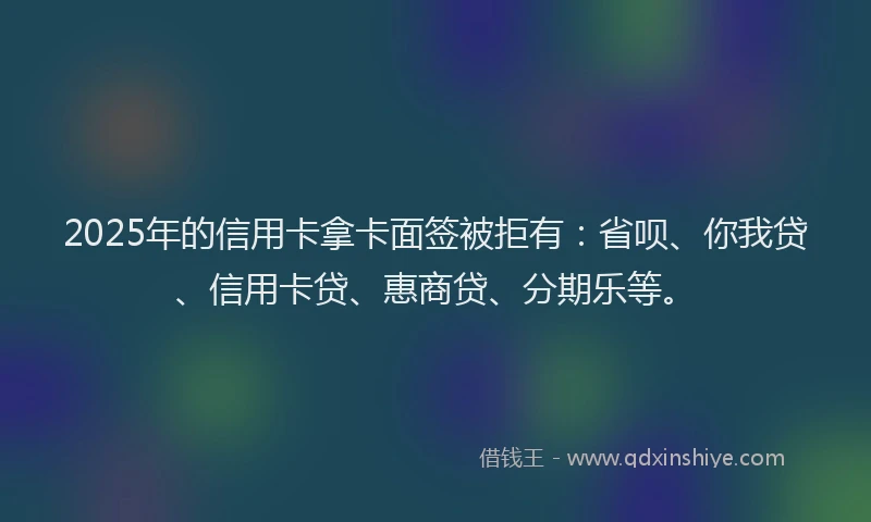 2025年的信用卡拿卡面签被拒有：省呗、你我贷、信用卡贷、惠商贷、分期乐等。