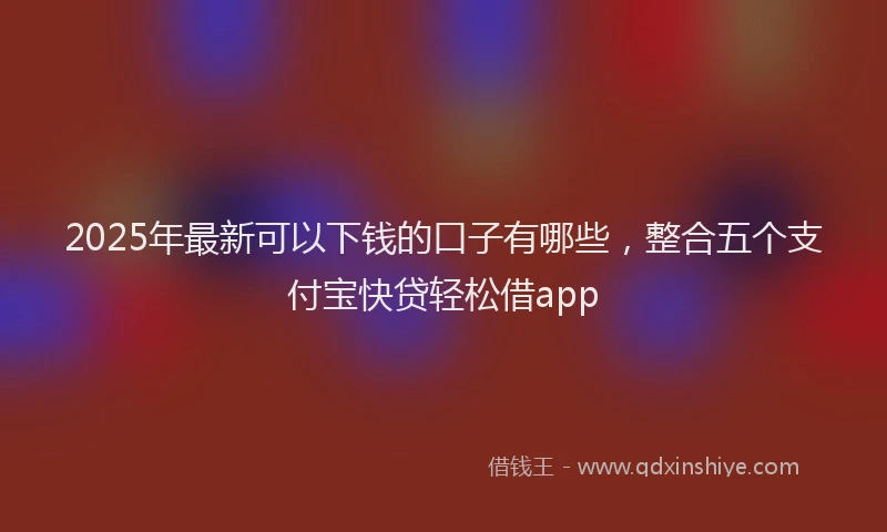 2025年最新可以下钱的口子有哪些，整合五个支付宝快贷轻松借app