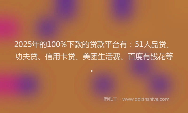 2025年的100%下款的贷款平台有：51人品贷、功夫贷、信用卡贷、美团生活费、百度有钱花等。