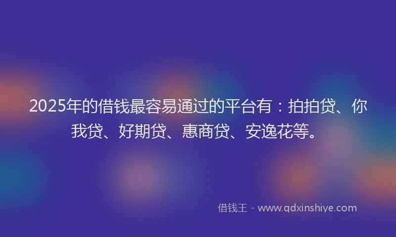 2025年的借钱最容易通过的平台有：拍拍贷、你我贷、好期贷、惠商贷、安逸花等。