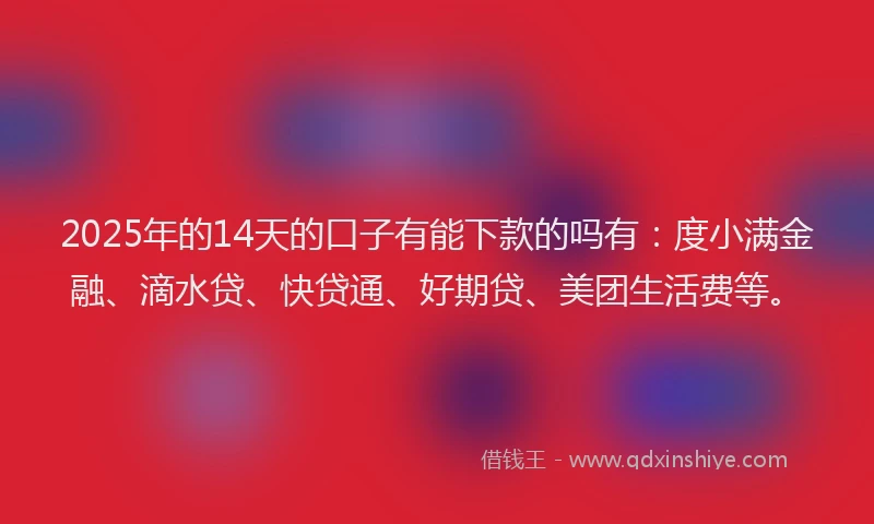 2025年的14天的口子有能下款的吗有：度小满金融、滴水贷、快贷通、好期贷、美团生活费等。